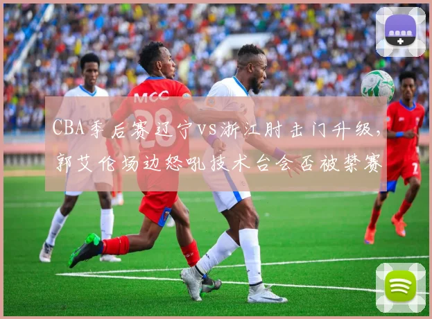 CBA季后赛辽宁vs浙江肘击门升级，郭艾伦场边怒吼技术台会否被禁赛？