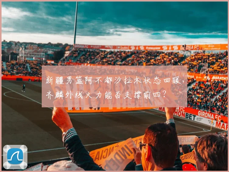 新疆男篮阿不都沙拉木状态回暖，齐麟外线火力能否支撑前四？