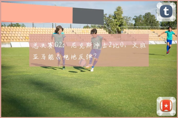 总决赛G2：尼克斯冲击2比0，文班亚马能否绝地反弹？