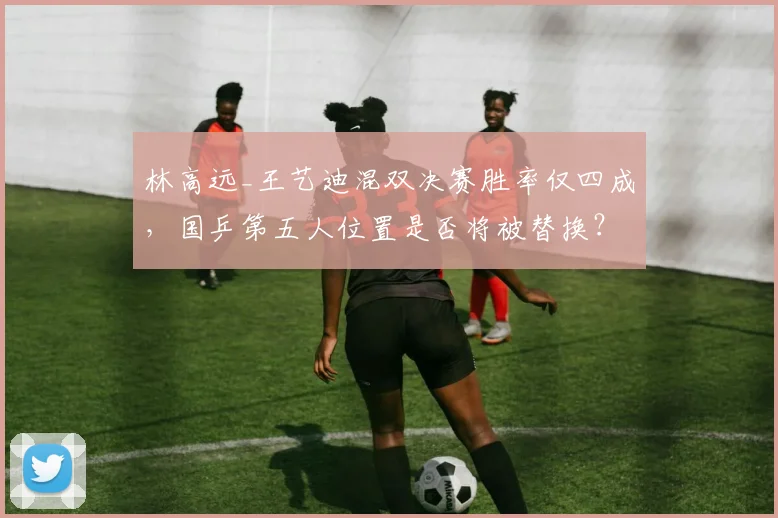 林高远_王艺迪混双决赛胜率仅四成，国乒第五人位置是否将被替换？