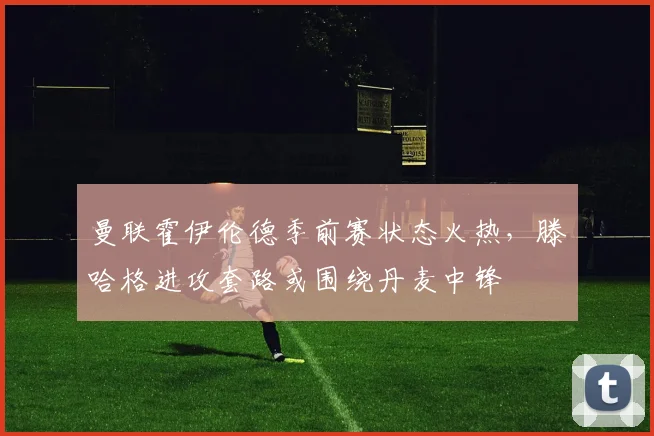 曼联霍伊伦德季前赛状态火热，滕哈格进攻套路或围绕丹麦中锋